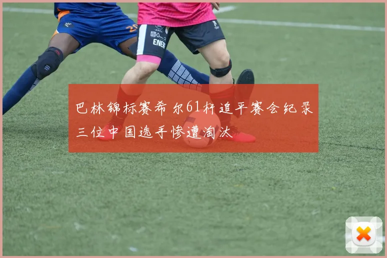 巴林锦标赛希尔61杆追平赛会纪录三位中国选手惨遭淘汰