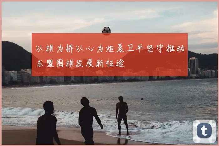 以棋为桥以心为炬聂卫平坚守推动东盟围棋发展新征途