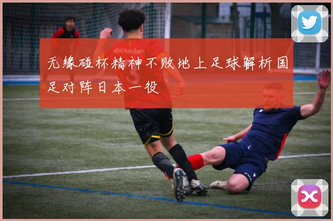 无缘碰杯精神不败地上足球解析国足对阵日本一役