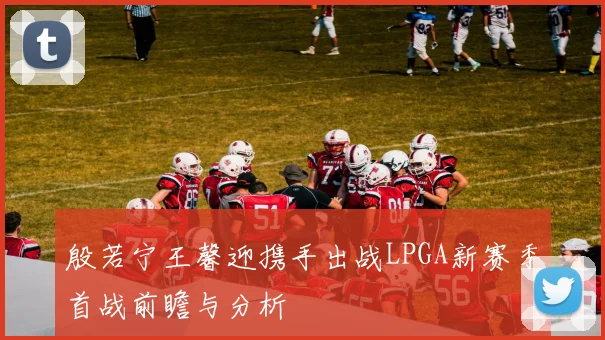 殷若宁王馨迎携手出战LPGA新赛季首战前瞻与分析