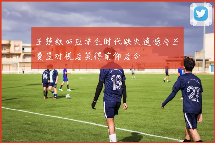 王楚钦回应学生时代缺失遗憾与王曼昱对视后笑得前仰后合