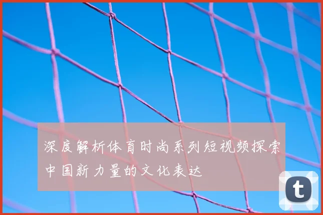深度解析体育时尚系列短视频探索中国新力量的文化表达