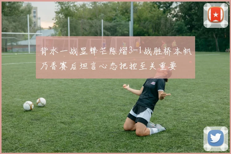 背水一战显锋芒陈熠3-1战胜桥本帆乃香赛后坦言心态把控至关重要