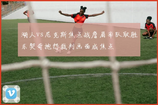 湖人vs尼克斯焦点战詹眉率队取胜东契奇抱怨裁判画面成焦点