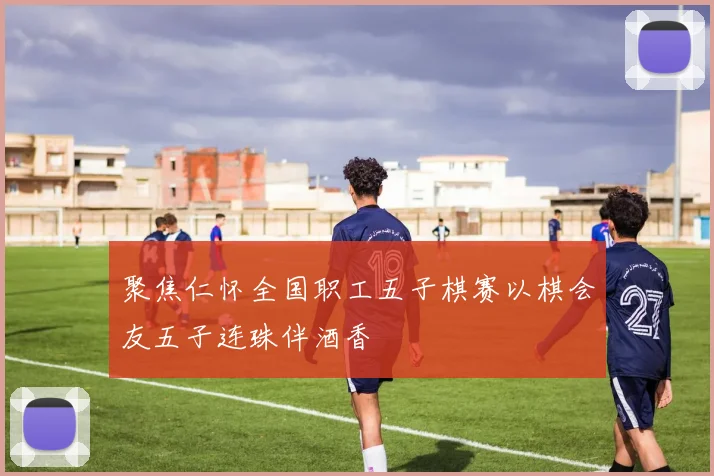 聚焦仁怀全国职工五子棋赛以棋会友五子连珠伴酒香