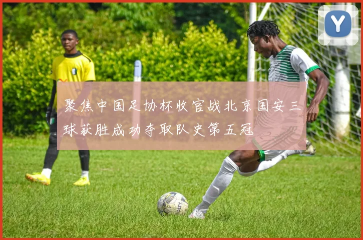 聚焦中国足协杯收官战北京国安三球获胜成功夺取队史第五冠
