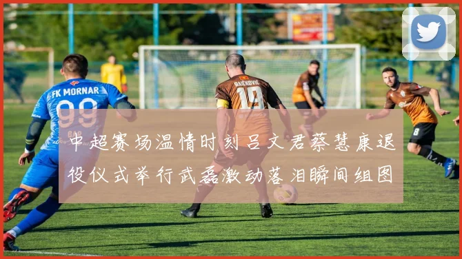 中超赛场温情时刻吕文君蔡慧康退役仪式举行武磊激动落泪瞬间组图