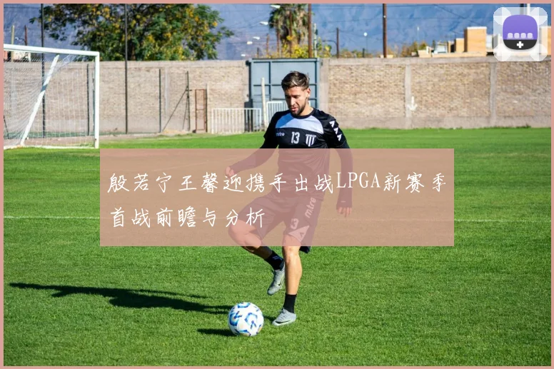 殷若宁王馨迎携手出战LPGA新赛季首战前瞻与分析